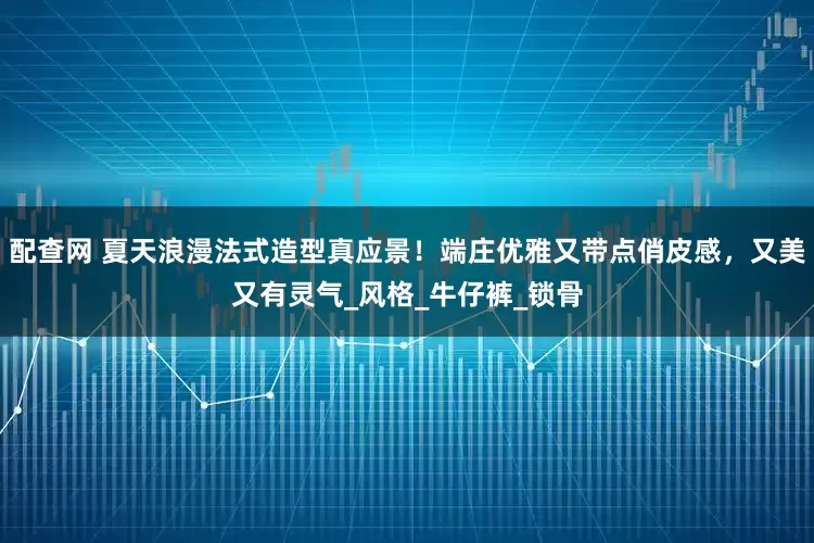 配查网 夏天浪漫法式造型真应景！端庄优雅又带点俏皮感，又美又有灵气_风格_牛仔裤_锁骨