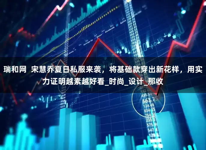 瑞和网  宋慧乔夏日私服来袭，将基础款穿出新花样，用实力证明越素越好看_时尚_设计_那收