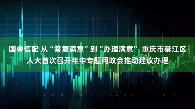 国睿信配 从“答复满意”到“办理满意” 重庆市綦江区人大首次召开年中专题问政会推动建议办理