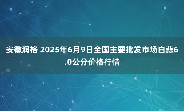 安徽润格 2025年6月9日全国主要批发市场白蒜6.0公分价格行情
