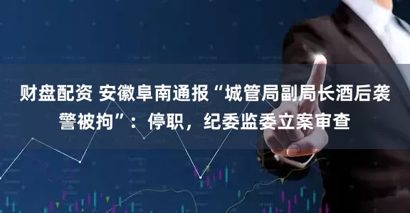 财盘配资 安徽阜南通报“城管局副局长酒后袭警被拘”：停职，纪委监委立案审查