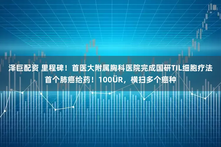 泽巨配资 里程碑！首医大附属胸科医院完成国研TIL细胞疗法首个肺癌给药！100�R，横扫多个癌种