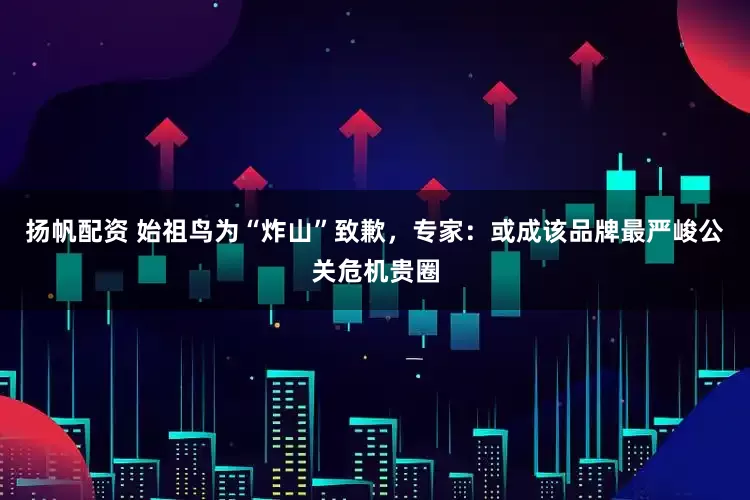 扬帆配资 始祖鸟为“炸山”致歉，专家：或成该品牌最严峻公关危机贵圈