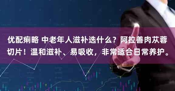 优配痢略 中老年人滋补选什么？阿拉善肉苁蓉切片！温和滋补、易吸收，非常适合日常养护。