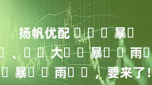 扬帆优配 ҈  暴 ҈雨 ҈ 、 ҈大 ҈暴 ҈雨 ҈，要来了！